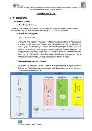 Proyecto: Ampliación y Mejoramiento Sistema Integral Saneamiento Básico en las
localidades de Huarasayco - Santo Domingo
OPERADORTECNICO SOCIAL
RESUMEN EJECUTIVO
I. INTRODUCCION
1.1 GENERALIDADES
a.- Nombre del Proyecto:
“PROYECTO: AMPLIACION Y MEJORAMIENTO SISTEMA INTEGRAL SANEAMIENTO
BASICO EN LAS LOCALIDADES DE HUARASAYCO - SANTO DOMINGO”
b.- Objetivos del Proyecto:
OBJETIVO GENERAL:
El presente Proyecto de: “Ampliación y Mejoramiento del Sistema de Agua Potable
e Instalación de Unidades Básicas De Saneamiento en las localidades de
Huarasayco - Santo Domingo”, tiene como finalidad principal, de dotar agua a la
población no abastecida de un servicio vital en mejores condiciones Sanitarias y de
comportamiento hidráulico adecuado; así mismo evitar la contaminación del
suelo y la transmisión de enfermedades intestinales, completando con la
infraestructura adecuada y funcional para la disposición de excretas.
c.- Descripción técnica del Proyecto
Se plantea la ejecución de un Sistema de Abastecimiento de Agua Potable y
Sistema de Eliminación de excretas para toda la localidad en todos sus sectores.
El sistema planteado consta de:
ARED
9BENF.
CDC-01
R1(EXIST)
VOL:4.5m3
ARED
R2(EXIST)
VOL:19.5m3
CAPTACION
QUELLOPUGIO
(EXIST)
ARED
R4
VOL:20m3
CAPTACIÓN
LAURAPUGIO
(EXIST)
16BENEF.
145BENF.
Pase aereo
Q=0.12l/s
HUARASAYCO
MEDIO
SANTODOMINGO
ARED
R3
VOL:5m3
37BENEF.
CDC-02
HUARASAYCO
ALTO
HUARASAYCO
BAJO
SISTEMA 01 SISTEMA 2
SUB SISTEMA
01
SUB SISTEMA
02
SUB SISTEMA
03
 