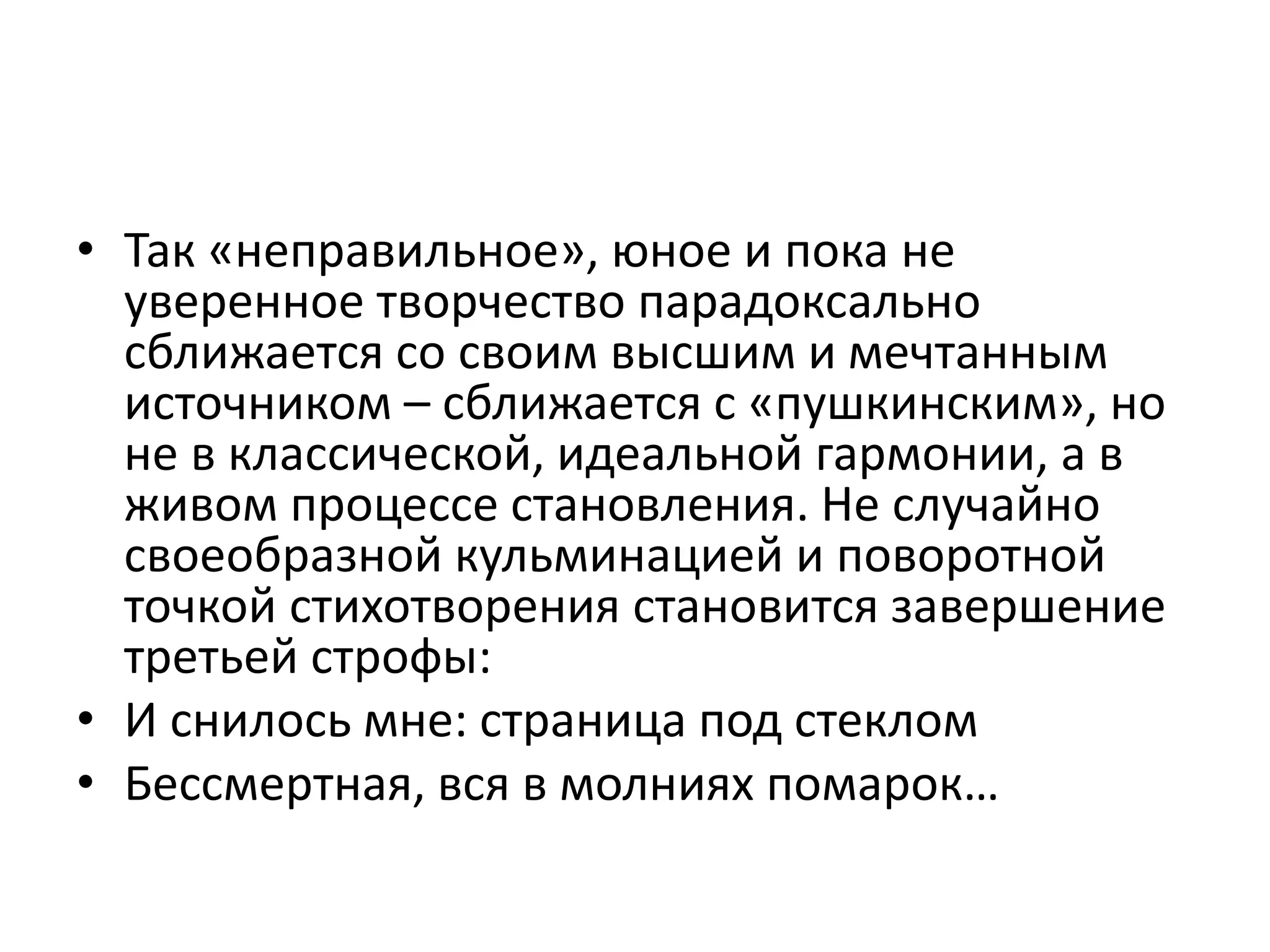 • Так «неправильное», юное и пока не
уверенное творчество парадоксально
сближается со своим высшим и мечтанным
источником – сближается с «пушкинским», но
не в классической, идеальной гармонии, а в
живом процессе становления. Не случайно
своеобразной кульминацией и поворотной
точкой стихотворения становится завершение
третьей строфы:
• И снилось мне: страница под стеклом
• Бессмертная, вся в молниях помарок…
 