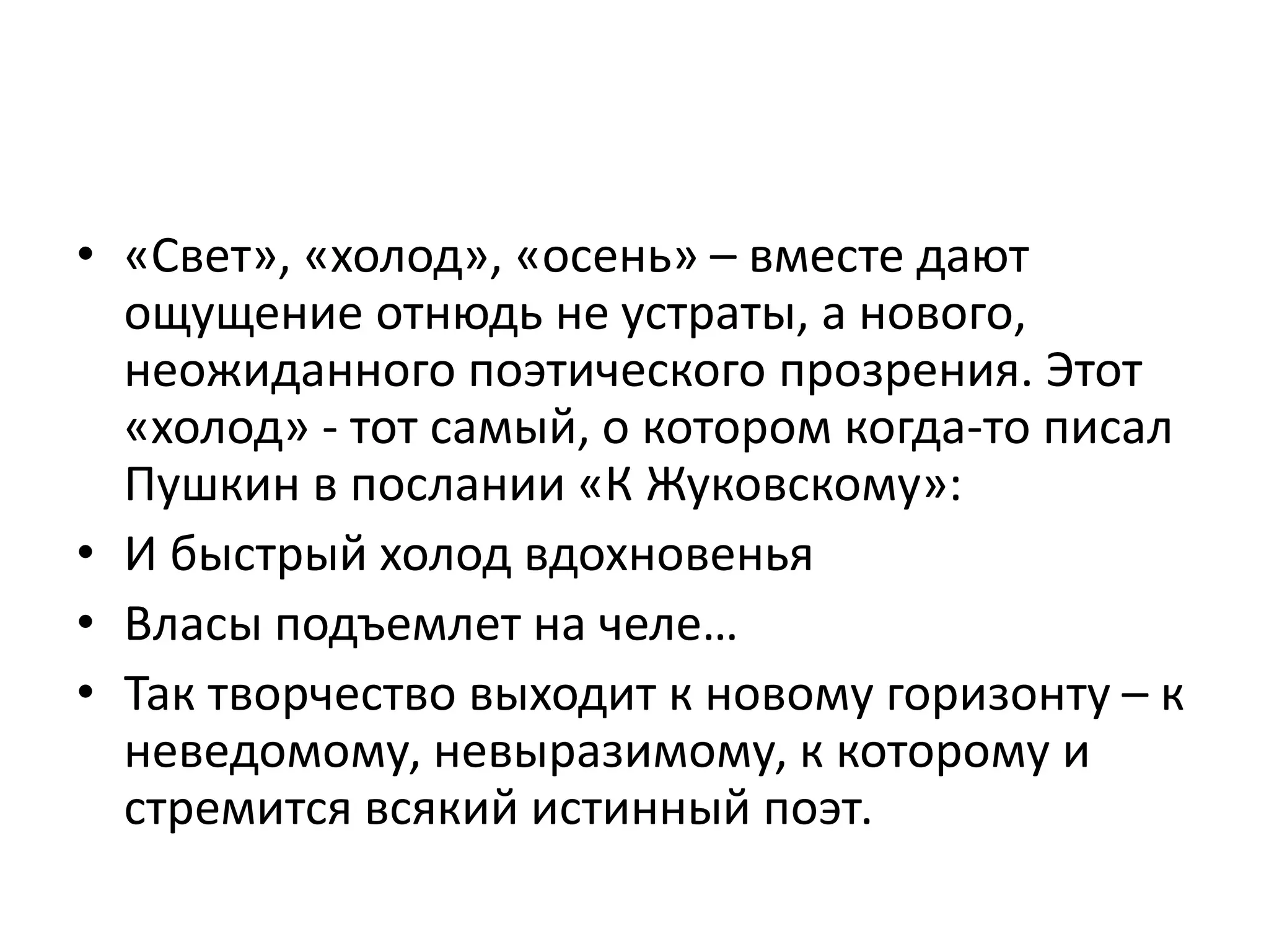 • «Свет», «холод», «осень» – вместе дают
ощущение отнюдь не устраты, а нового,
неожиданного поэтического прозрения. Этот
«холод» - тот самый, о котором когда-то писал
Пушкин в послании «К Жуковскому»:
• И быстрый холод вдохновенья
• Власы подъемлет на челе…
• Так творчество выходит к новому горизонту – к
неведомому, невыразимому, к которому и
стремится всякий истинный поэт.
 