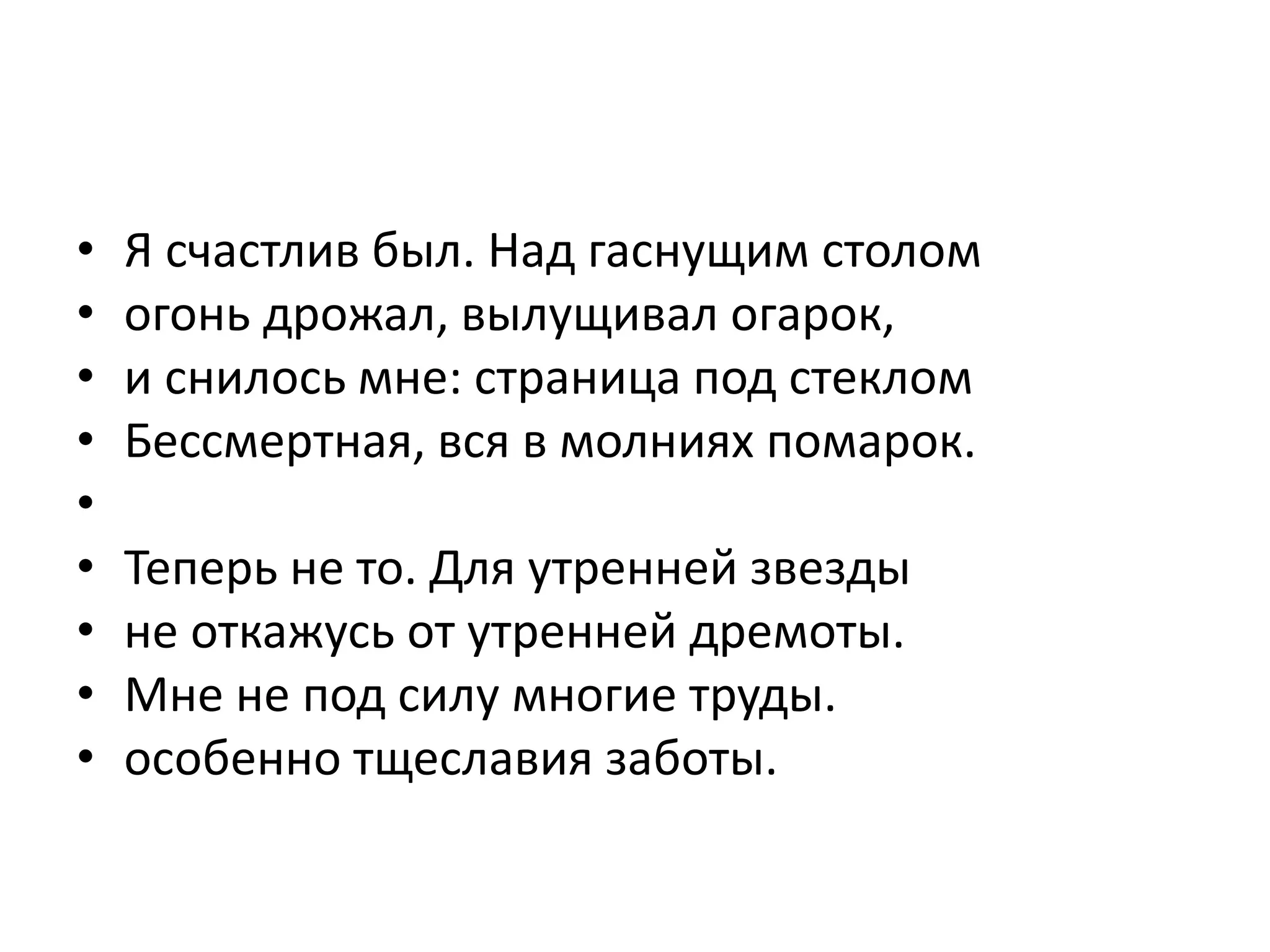 • Я счастлив был. Над гаснущим столом
• огонь дрожал, вылущивал огарок,
• и снилось мне: страница под стеклом
• Бессмертная, вся в молниях помарок.
•
• Теперь не то. Для утренней звезды
• не откажусь от утренней дремоты.
• Мне не под силу многие труды.
• особенно тщеславия заботы.
 