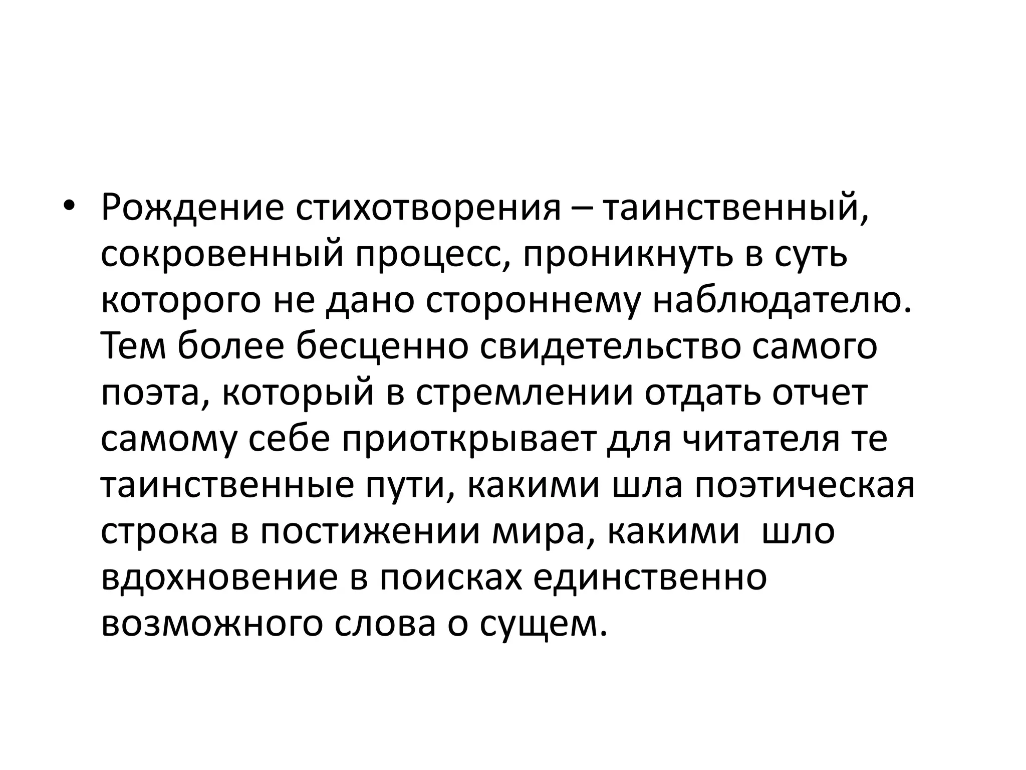 • Рождение стихотворения – таинственный,
сокровенный процесс, проникнуть в суть
которого не дано стороннему наблюдателю.
Тем более бесценно свидетельство самого
поэта, который в стремлении отдать отчет
самому себе приоткрывает для читателя те
таинственные пути, какими шла поэтическая
строка в постижении мира, какими шло
вдохновение в поисках единственно
возможного слова о сущем.
 
