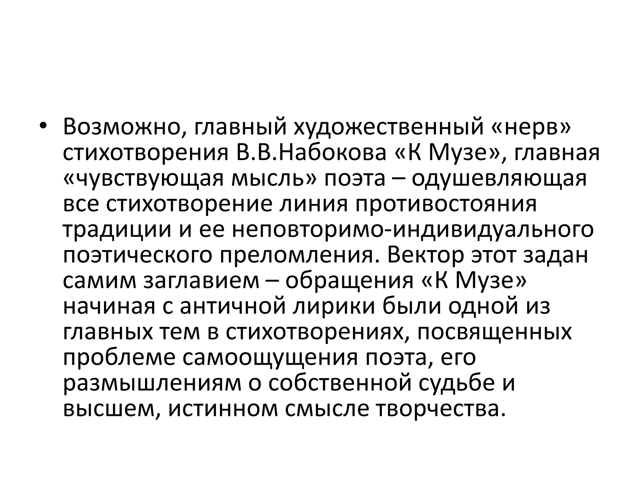 • Возможно, главный художественный «нерв»
стихотворения В.В.Набокова «К Музе», главная
«чувствующая мысль» поэта – одушевляющая
все стихотворение линия противостояния
традиции и ее неповторимо-индивидуального
поэтического преломления. Вектор этот задан
самим заглавием – обращения «К Музе»
начиная с античной лирики были одной из
главных тем в стихотворениях, посвященных
проблеме самоощущения поэта, его
размышлениям о собственной судьбе и
высшем, истинном смысле творчества.
 