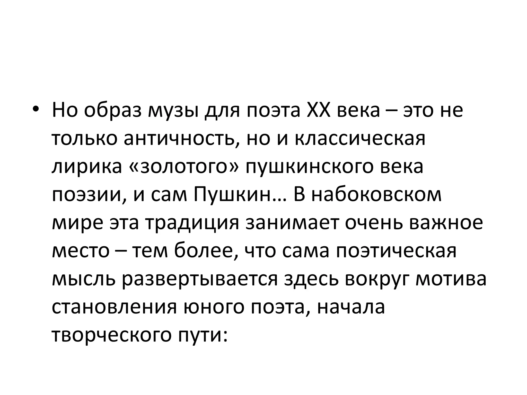 • Но образ музы для поэта ХХ века – это не
только античность, но и классическая
лирика «золотого» пушкинского века
поэзии, и сам Пушкин… В набоковском
мире эта традиция занимает очень важное
место – тем более, что сама поэтическая
мысль развертывается здесь вокруг мотива
становления юного поэта, начала
творческого пути:
 