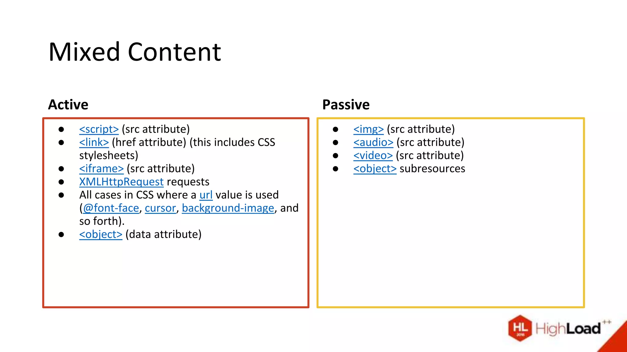 Mixed Content
Active
● <script> (src attribute)
● <link> (href attribute) (this includes CSS
stylesheets)
● <iframe> (src attribute)
● XMLHttpRequest requests
● All cases in CSS where a url value is used
(@font-face, cursor, background-image, and
so forth).
● <object> (data attribute)
Passive
● <img> (src attribute)
● <audio> (src attribute)
● <video> (src attribute)
● <object> subresources
 