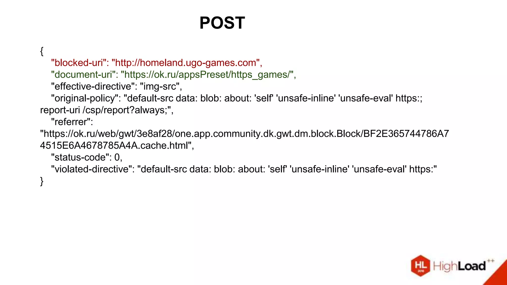 POST
{
"blocked-uri": "http://homeland.ugo-games.com",
"document-uri": "https://ok.ru/appsPreset/https_games/",
"effective-directive": "img-src",
"original-policy": "default-src data: blob: about: 'self' 'unsafe-inline' 'unsafe-eval' https:;
report-uri /csp/report?always;",
"referrer":
"https://ok.ru/web/gwt/3e8af28/one.app.community.dk.gwt.dm.block.Block/BF2E365744786A7
4515E6A4678785A4A.cache.html",
"status-code": 0,
"violated-directive": "default-src data: blob: about: 'self' 'unsafe-inline' 'unsafe-eval' https:"
}
 