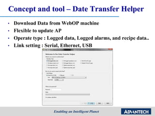 Concept and tool – Date Transfer Helper
• Download Data from WebOP machine
• Flexible to update AP
• Operate type : Logged data, Logged alarms, and recipe data..
• Link setting : Serial, Ethernet, USB
 