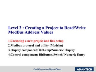 Level 2 : Creating a Project to Read/Write
ModBus Address Values
1.Createing a new project and link setup
2.Modbus protocol and utility (Modsim)
3.Display component: BitLamp/Numeric Display
4.Control component: BitButton/Switch/ Numeric Entry
 