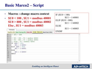 • Macros : change macro context
• $U0 < 100 , $U1 = modbus 40001
$U0 > 800 , $U1 = modbus 40002
Else , $U1 = modbus 40003
Basic Marco2 – Script
IF ($U0 < 100)
$U1 = 140001
ELIF ($U0 > 800)
$U1 = 140002
ELSE
$U1 = 140003
ENDIF
 