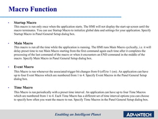 Macro Function
• Startup Macro
This macro is run only once when the application starts. The HMI will not display the start-up screen until the
macro terminates. You can use Startup Macro to initialize global data and settings for your application. Specify
Startup Macro in Panel General Setup dialog box.
• Main Macro
This macro is run all the time while the application is running. The HMI runs Main Macro cyclically, i.e. it will
delay preset time to run Main Macro starting from the first command again each time after it completes the
processing of the last command of the macro or when it encounters an END command in the middle of the
macro. Specify Main Macro in Panel General Setup dialog box.
• Event Macro
This Macro is run whenever the associated trigger bit changes from 0 (off) to 1 (on). An application can have
up to four Event Macros which are numbered from 1 to 4. Specify Event Macros in the Panel General Setup
dialog box.
• Time Macro
This Macro is run periodically with a preset time interval. An application can have up to four Time Macros
which are numbered from 1 to 4. Each Time Macro has a different set of time interval options you can choose
to specify how often you want the macro to run. Specify Time Macros in the Panel General Setup dialog box.
 