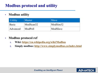 Modbus protocol and utility
• Modbus utility
• Modbus protocol ref
1. Wiki: https://en.wikipedia.org/wiki/Modbus
2. Simply modbus: http://www.simplymodbus.ca/index.html
Utility Master Slave
Basic ModScan32 ModSim32
Advanced ModPoll ModSlave
 