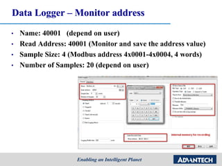 Data Logger – Monitor address
• Name: 40001 (depend on user)
• Read Address: 40001 (Monitor and save the address value)
• Sample Size: 4 (Modbus address 4x0001-4x0004, 4 words)
• Number of Samples: 20 (depend on user)
 