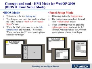 Concept and tool - HMI Mode for WebOP-2000
(BIOS & Panel Setup Mode)
BIOS Mode
1. This mode is for the factory use.
2. The designer can enter this mode to adjust
the initial mode is “RUN AP” or “Panel
Setup” mode.
3. When the HMI power on, press the left-
upper corner and wait for 3~5 seconds.
When you hear the 2nd beep sound, please
release your finger.
Panel Setup Mode
1. This mode is for the designer use.
2. The designer can download their AP
from “Panel Setup” mode.
3. When the HMI power on, press the
right-upper corner and wait for 3~5
seconds. When you hear the 2nd beep
sound, please release your finger.
 