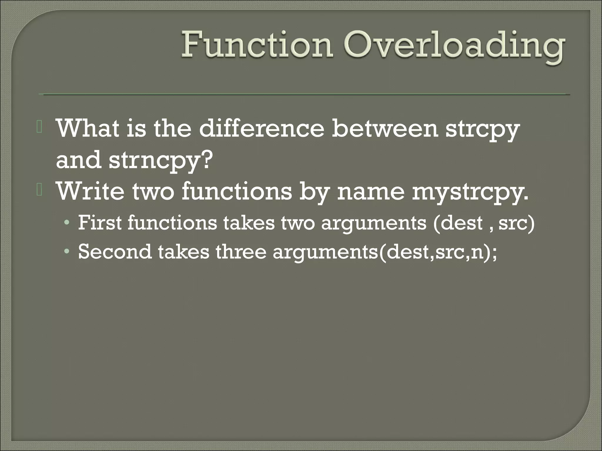  What is the difference between strcpy
and strncpy?
 Write two functions by name mystrcpy.
• First functions takes two arguments (dest , src)
• Second takes three arguments(dest,src,n);
 