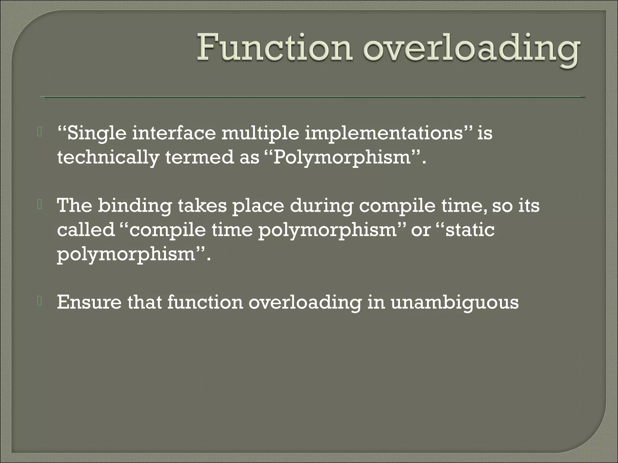  “Single interface multiple implementations” is
technically termed as “Polymorphism”.
 The binding takes place during compile time, so its
called “compile time polymorphism” or “static
polymorphism”.
 Ensure that function overloading in unambiguous
 