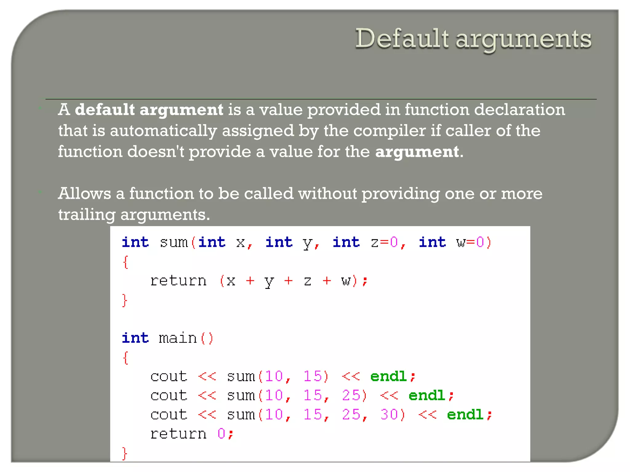 • A default argument is a value provided in function declaration
that is automatically assigned by the compiler if caller of the
function doesn't provide a value for the argument.
• Allows a function to be called without providing one or more
trailing arguments.
 
