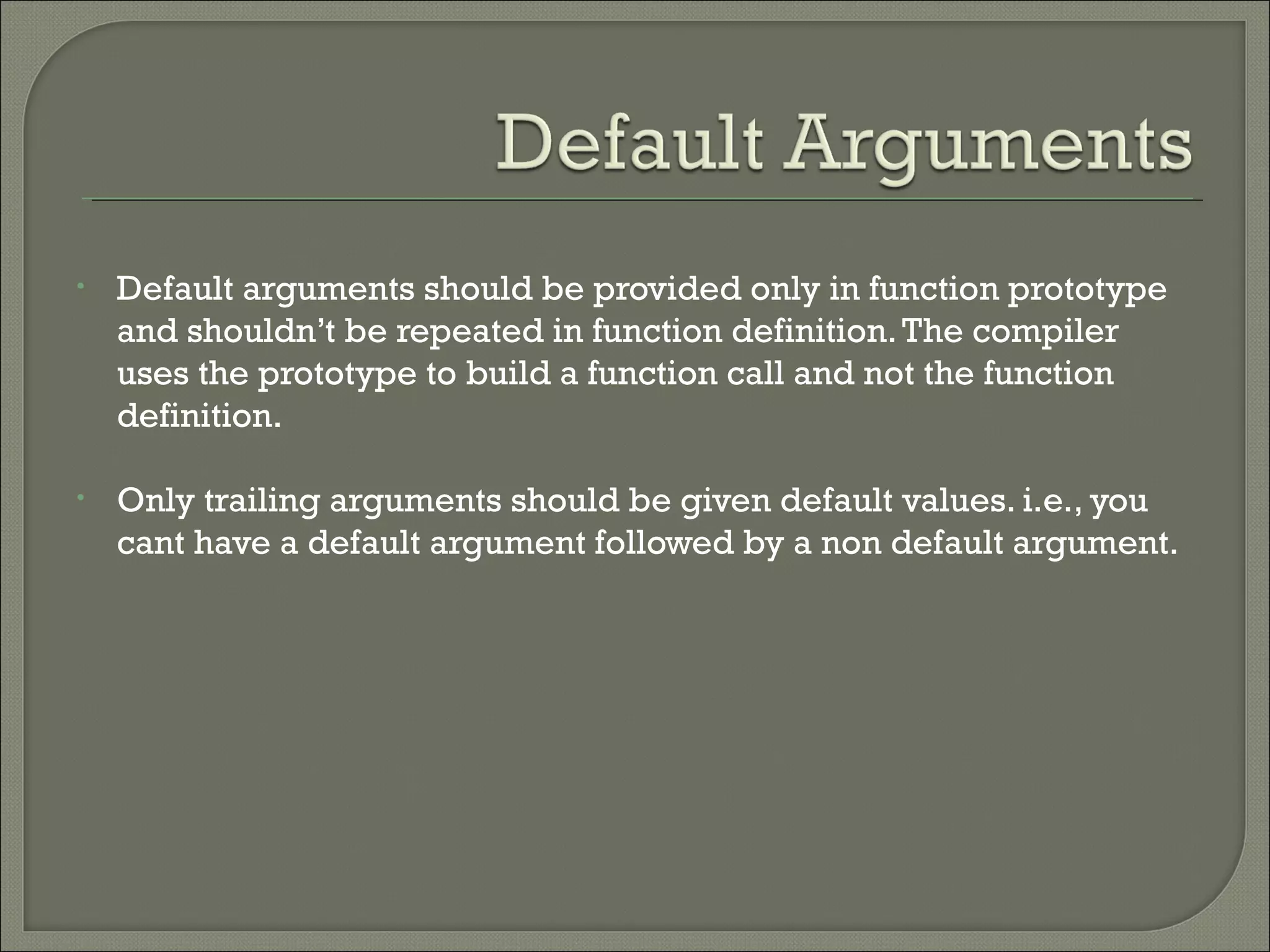 • Default arguments should be provided only in function prototype
and shouldn’t be repeated in function definition.The compiler
uses the prototype to build a function call and not the function
definition.
• Only trailing arguments should be given default values. i.e., you
cant have a default argument followed by a non default argument.
 