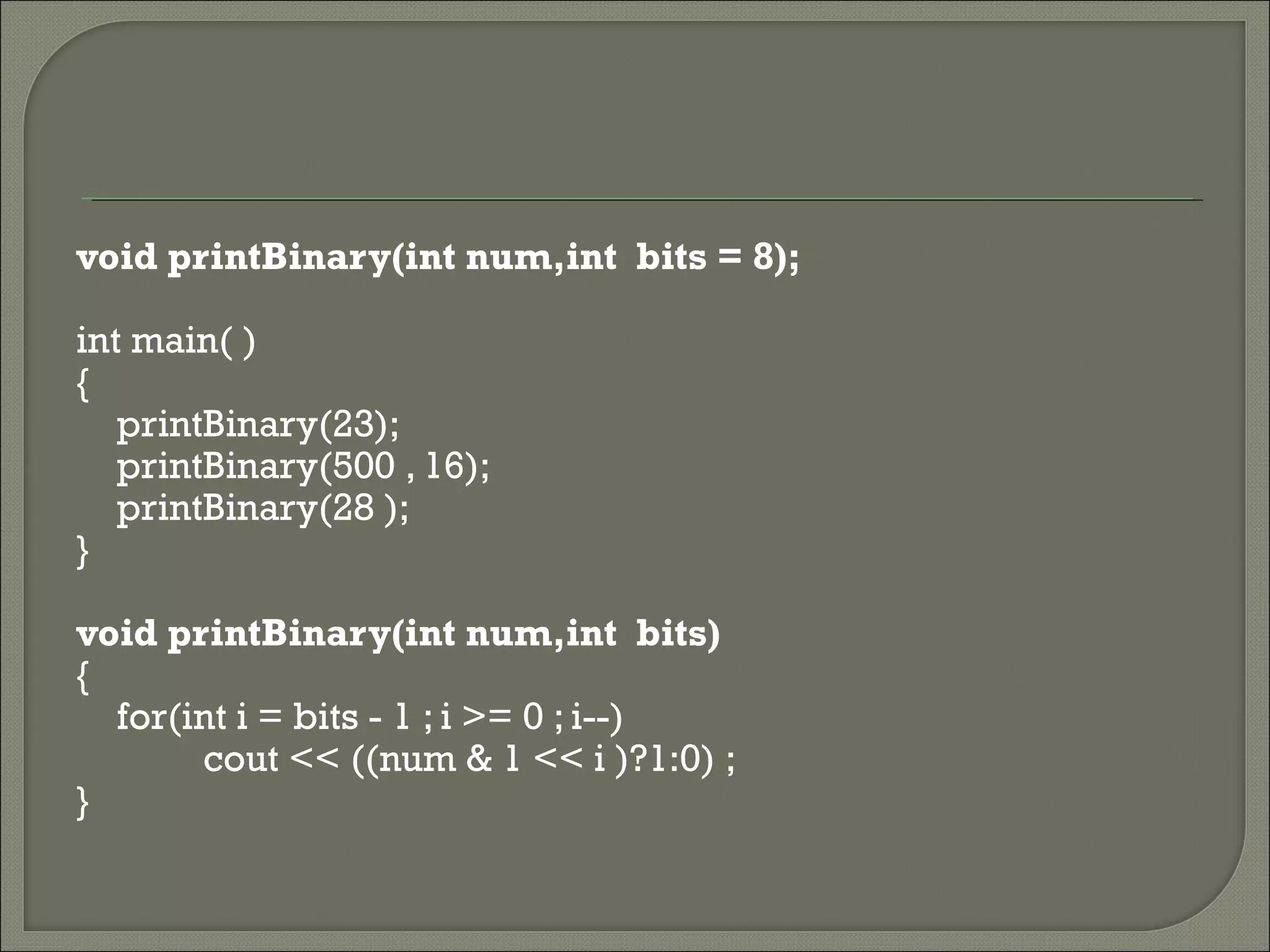void printBinary(int num,int bits = 8);
int main( )
{
printBinary(23);
printBinary(500 , 16);
printBinary(28 );
}
void printBinary(int num,int bits)
{
for(int i = bits - 1 ; i >= 0 ; i--)
cout << ((num & 1 << i )?1:0) ;
}
 