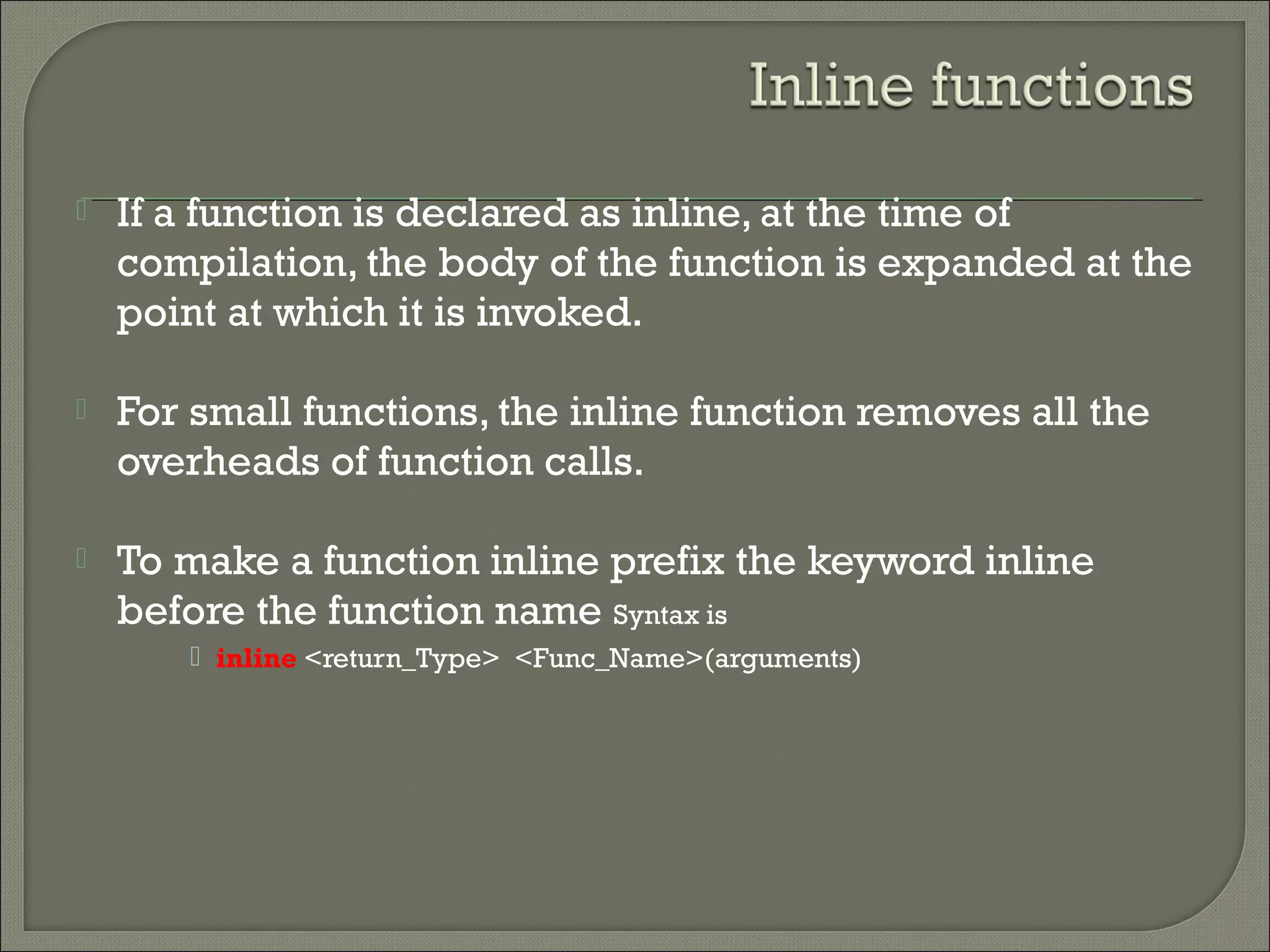  If a function is declared as inline, at the time of
compilation, the body of the function is expanded at the
point at which it is invoked.
 For small functions, the inline function removes all the
overheads of function calls.
 To make a function inline prefix the keyword inline
before the function name Syntax is
 inline <return_Type> <Func_Name>(arguments)
 