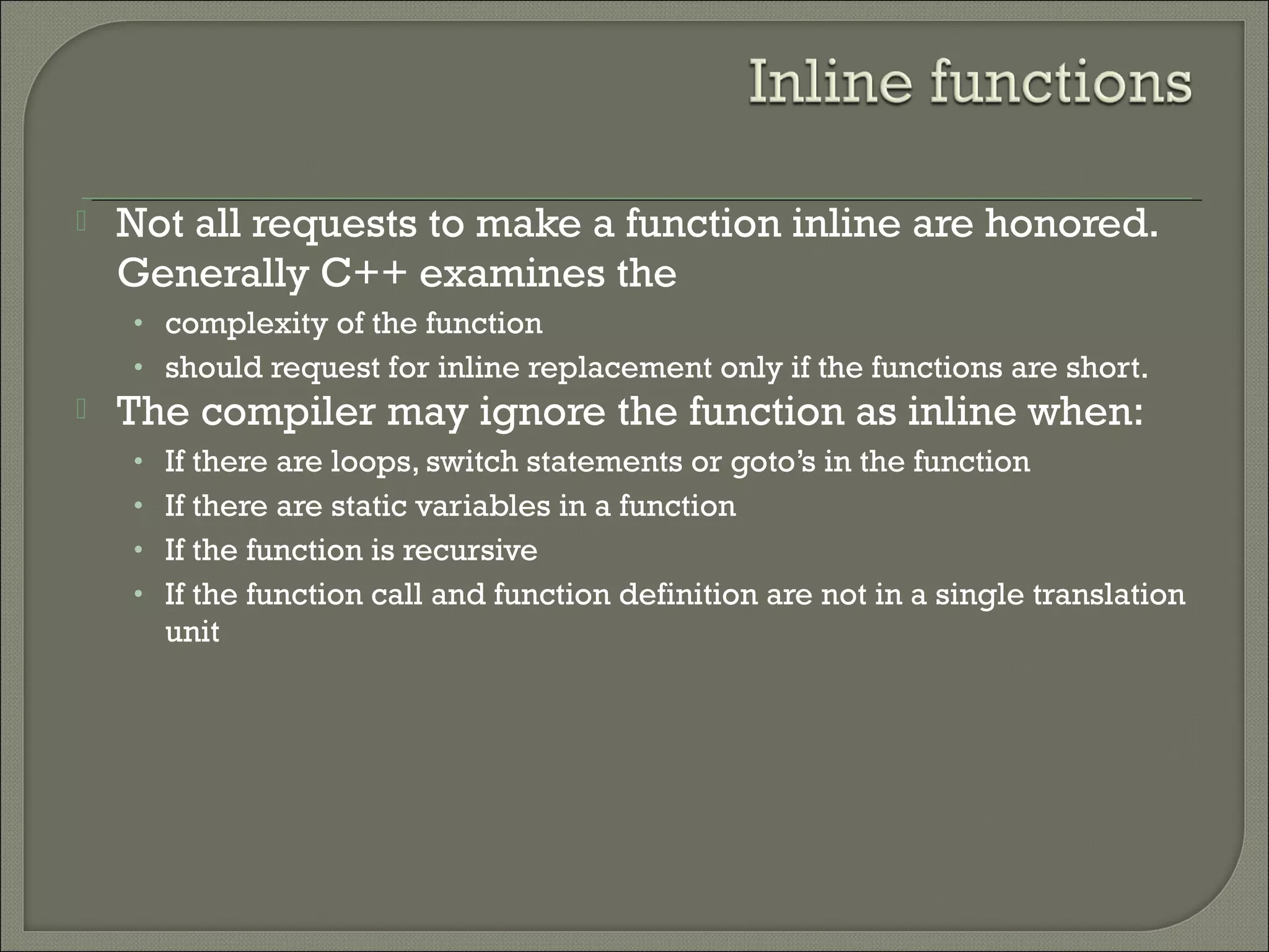  Not all requests to make a function inline are honored.
Generally C++ examines the
• complexity of the function
• should request for inline replacement only if the functions are short.
 The compiler may ignore the function as inline when:
• If there are loops, switch statements or goto’s in the function
• If there are static variables in a function
• If the function is recursive
• If the function call and function definition are not in a single translation
unit
 