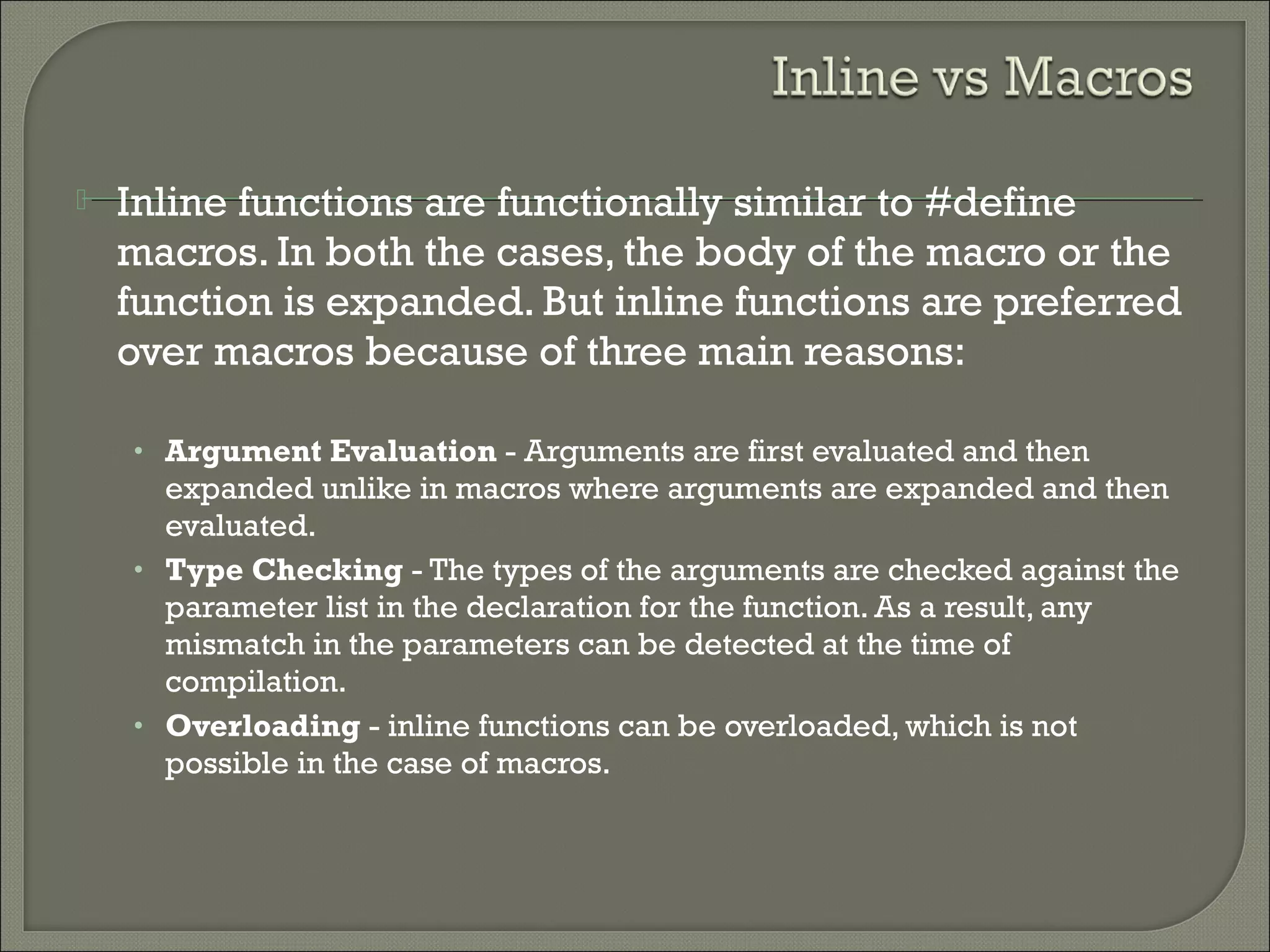 Inline functions are functionally similar to #define
macros. In both the cases, the body of the macro or the
function is expanded. But inline functions are preferred
over macros because of three main reasons:
• Argument Evaluation - Arguments are first evaluated and then
expanded unlike in macros where arguments are expanded and then
evaluated.
• Type Checking - The types of the arguments are checked against the
parameter list in the declaration for the function. As a result, any
mismatch in the parameters can be detected at the time of
compilation.
• Overloading - inline functions can be overloaded, which is not
possible in the case of macros.
 