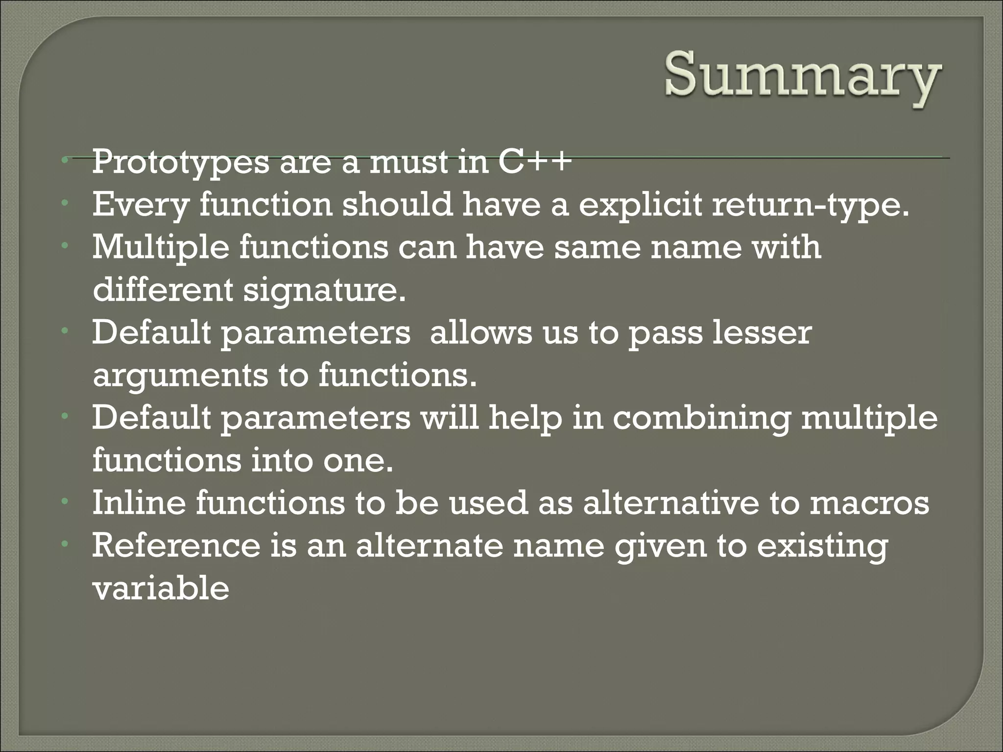 • Prototypes are a must in C++
• Every function should have a explicit return-type.
• Multiple functions can have same name with
different signature.
• Default parameters allows us to pass lesser
arguments to functions.
• Default parameters will help in combining multiple
functions into one.
• Inline functions to be used as alternative to macros
• Reference is an alternate name given to existing
variable
 