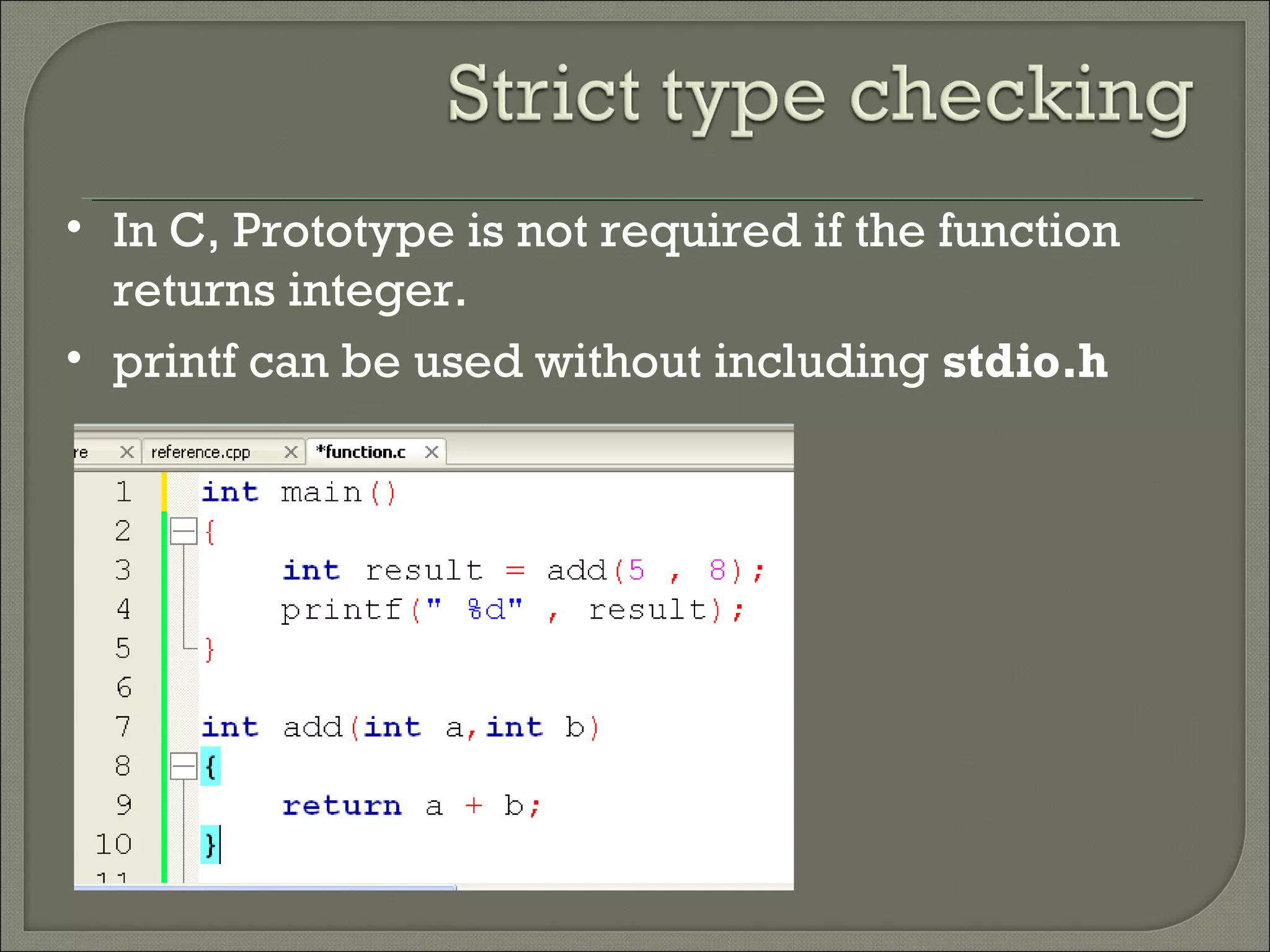 • In C, Prototype is not required if the function
returns integer.
• printf can be used without including stdio.h
 