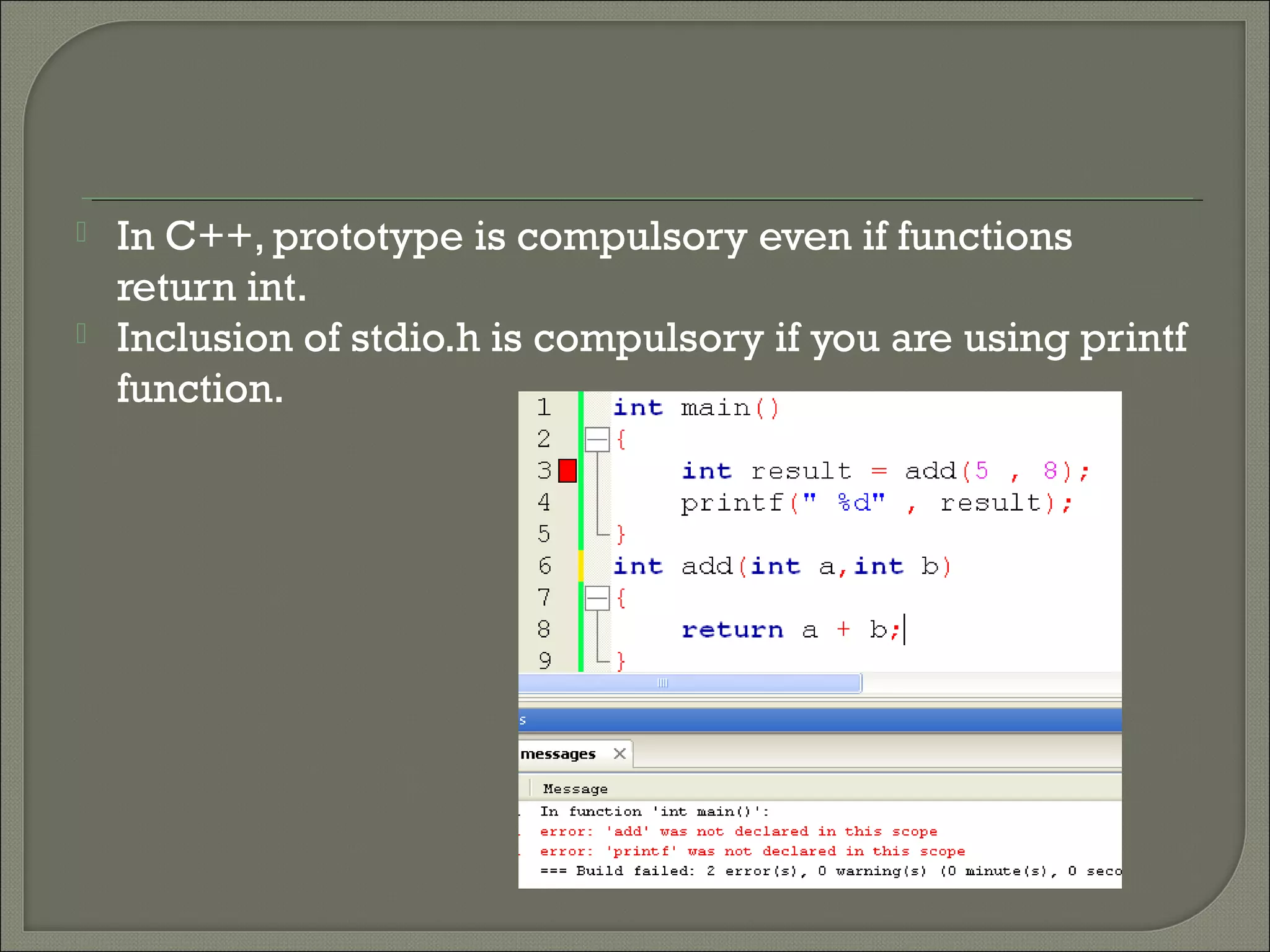  In C++, prototype is compulsory even if functions
return int.
 Inclusion of stdio.h is compulsory if you are using printf
function.
 