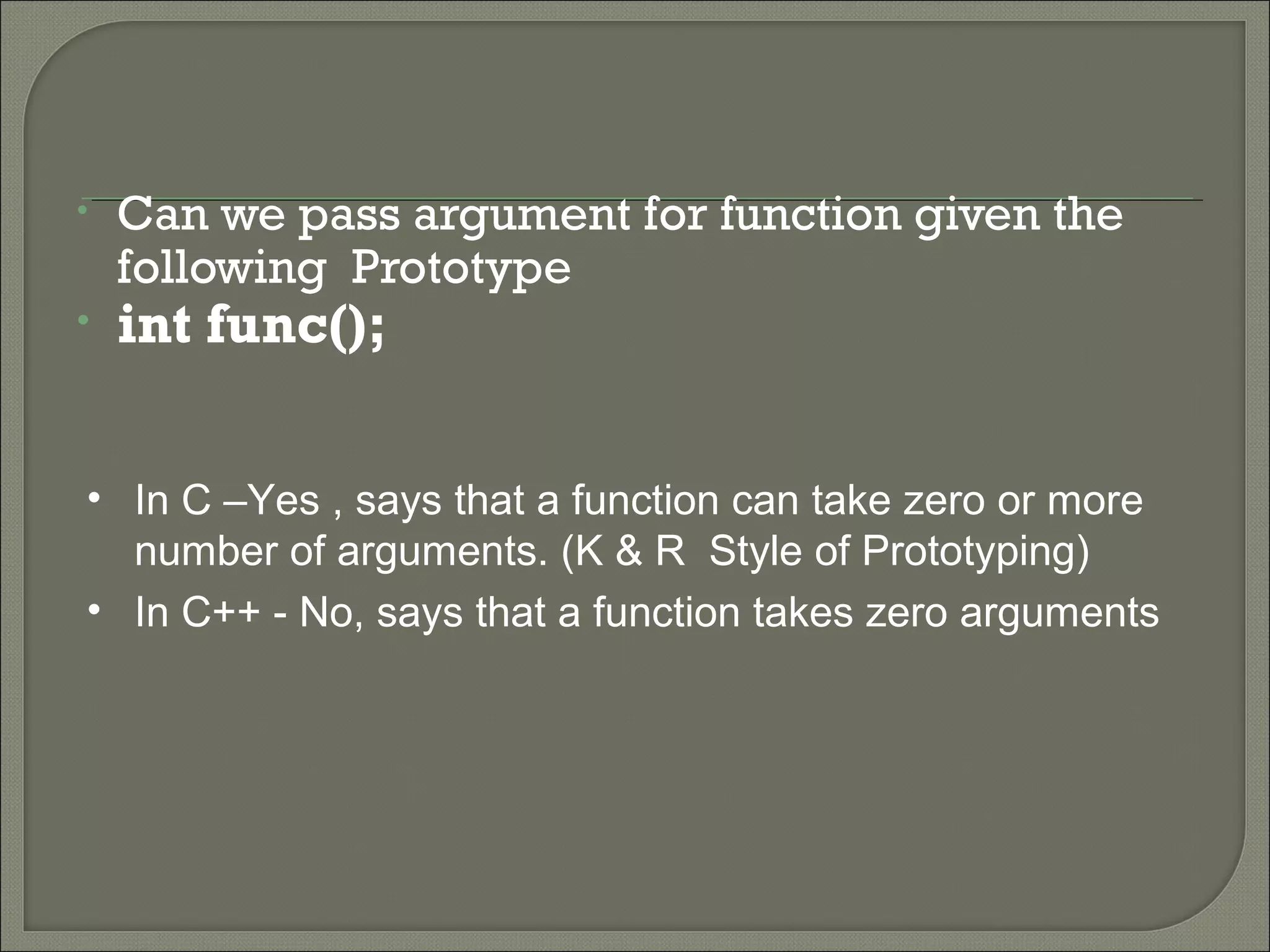 • Can we pass argument for function given the
following Prototype
• int func();
• In C –Yes , says that a function can take zero or more
number of arguments. (K & R Style of Prototyping)
• In C++ - No, says that a function takes zero arguments
 