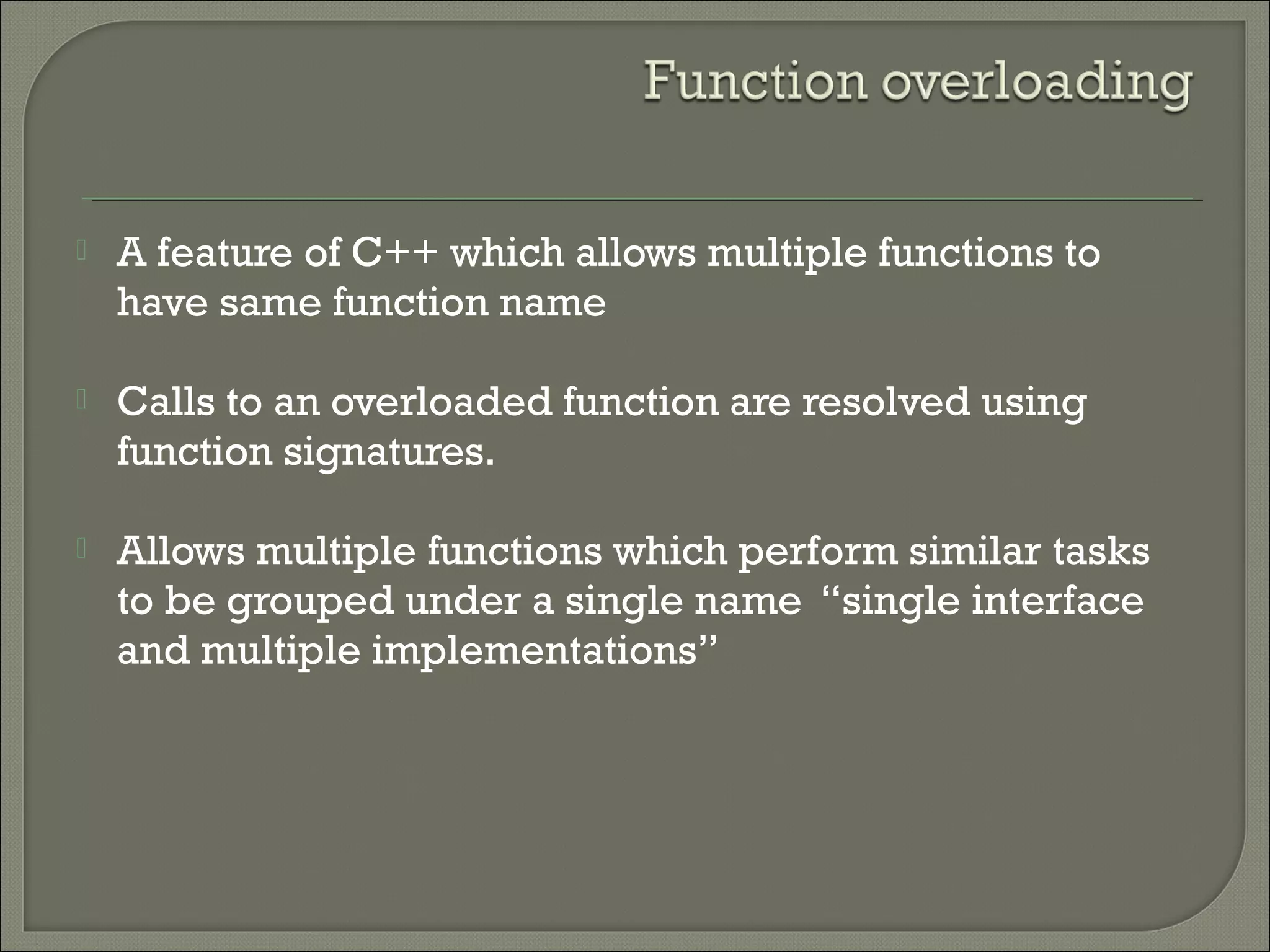  A feature of C++ which allows multiple functions to
have same function name
 Calls to an overloaded function are resolved using
function signatures.
 Allows multiple functions which perform similar tasks
to be grouped under a single name “single interface
and multiple implementations”
 