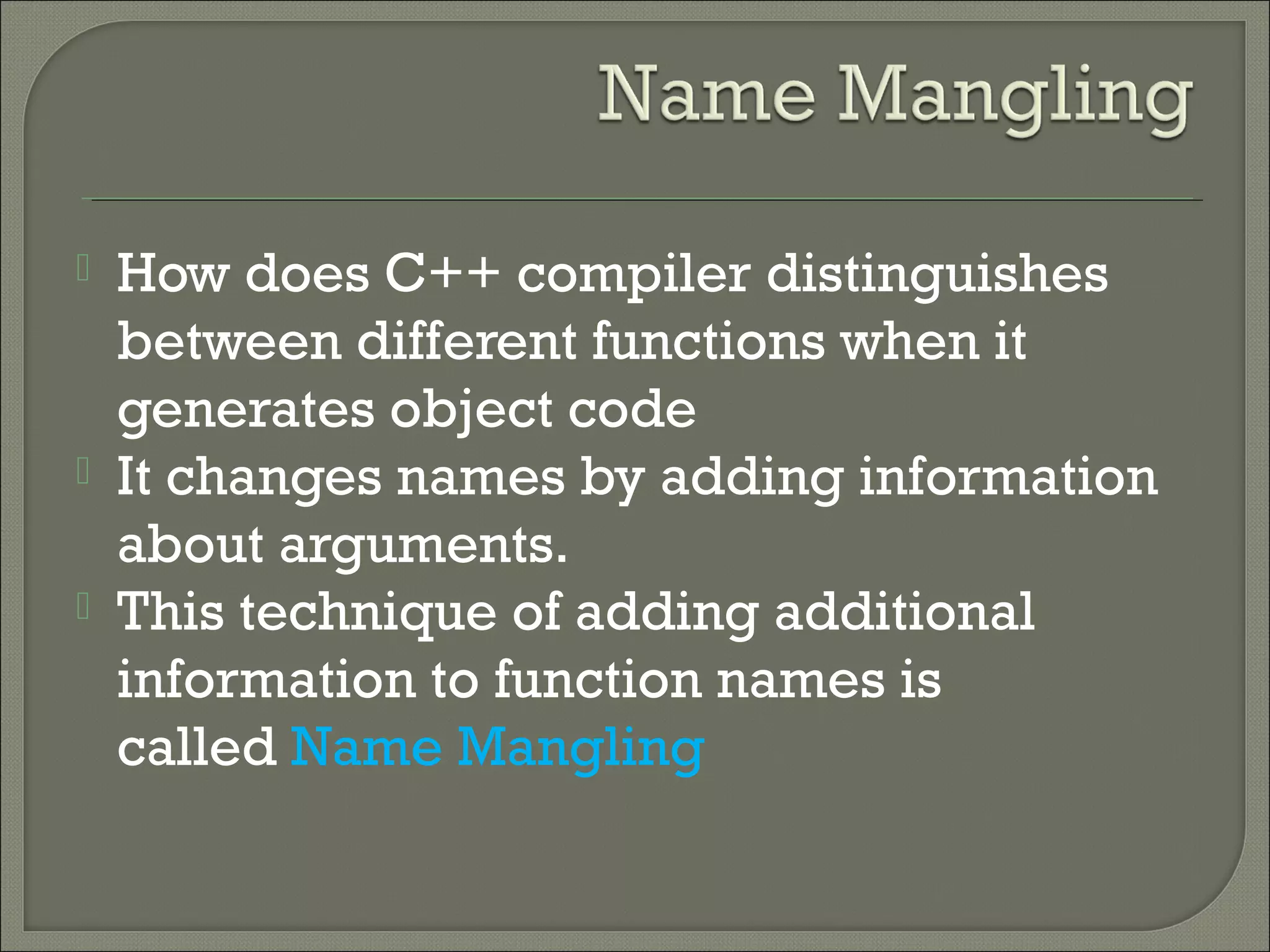  How does C++ compiler distinguishes
between different functions when it
generates object code
 It changes names by adding information
about arguments. 
 This technique of adding additional
information to function names is
called Name Mangling
 