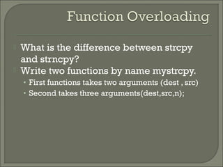  What is the difference between strcpy
and strncpy?
 Write two functions by name mystrcpy.
• First functions takes two arguments (dest , src)
• Second takes three arguments(dest,src,n);
 
