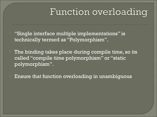  “Single interface multiple implementations” is
technically termed as “Polymorphism”.
 The binding takes place during compile time, so its
called “compile time polymorphism” or “static
polymorphism”.
 Ensure that function overloading in unambiguous
 