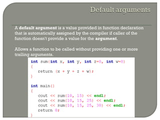 • A default argument is a value provided in function declaration
that is automatically assigned by the compiler if caller of the
function doesn't provide a value for the argument.
• Allows a function to be called without providing one or more
trailing arguments.
 