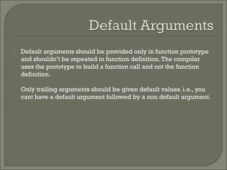 • Default arguments should be provided only in function prototype
and shouldn’t be repeated in function definition.The compiler
uses the prototype to build a function call and not the function
definition.
• Only trailing arguments should be given default values. i.e., you
cant have a default argument followed by a non default argument.
 