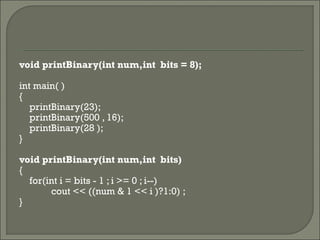 void printBinary(int num,int bits = 8);
int main( )
{
printBinary(23);
printBinary(500 , 16);
printBinary(28 );
}
void printBinary(int num,int bits)
{
for(int i = bits - 1 ; i >= 0 ; i--)
cout << ((num & 1 << i )?1:0) ;
}
 