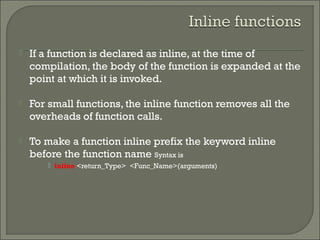  If a function is declared as inline, at the time of
compilation, the body of the function is expanded at the
point at which it is invoked.
 For small functions, the inline function removes all the
overheads of function calls.
 To make a function inline prefix the keyword inline
before the function name Syntax is
 inline <return_Type> <Func_Name>(arguments)
 