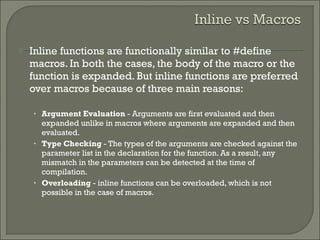  Inline functions are functionally similar to #define
macros. In both the cases, the body of the macro or the
function is expanded. But inline functions are preferred
over macros because of three main reasons:
• Argument Evaluation - Arguments are first evaluated and then
expanded unlike in macros where arguments are expanded and then
evaluated.
• Type Checking - The types of the arguments are checked against the
parameter list in the declaration for the function. As a result, any
mismatch in the parameters can be detected at the time of
compilation.
• Overloading - inline functions can be overloaded, which is not
possible in the case of macros.
 