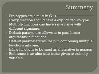 • Prototypes are a must in C++
• Every function should have a explicit return-type.
• Multiple functions can have same name with
different signature.
• Default parameters allows us to pass lesser
arguments to functions.
• Default parameters will help in combining multiple
functions into one.
• Inline functions to be used as alternative to macros
• Reference is an alternate name given to existing
variable
 