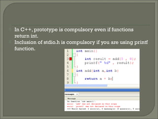  In C++, prototype is compulsory even if functions
return int.
 Inclusion of stdio.h is compulsory if you are using printf
function.
 