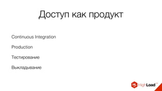 Доступ как продукт
Continuous Integration
Production
Тестирование
Выкладывание
 