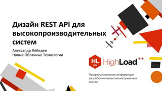 Дизайн REST API для
высокопроизводительных
систем
Александр Лебедев
Новые Облачные Технологии
 