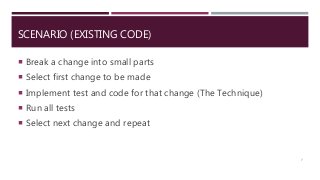 SCENARIO (EXISTING CODE)
 Break a change into small parts
 Select first change to be made
 Implement test and code for that change (The Technique)
 Run all tests
 Select next change and repeat
7
 