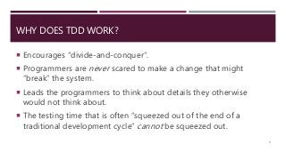 WHY DOES TDD WORK?
 Encourages “divide-and-conquer”.
 Programmers are never scared to make a change that might
“break” the system.
 Leads the programmers to think about details they otherwise
would not think about.
 The testing time that is often “squeezed out of the end of a
traditional development cycle” cannot be squeezed out.
9
 
