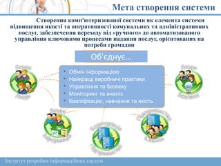 Мета створення системи
Створення комп'ютеризованої системи як елемента системи
підвищення якості та оперативності комунальних та адміністративних
послуг, забезпечення переходу від «ручного» до автоматизованого
управління ключовими процесами надання послуг, орієнтованих на
потреби громадян
Об'єднує…
• Обмін інформацією
• Найкращі виробничі практики
• Управління та безпеку
• Моніторинг та аналіз
• Кваліфікацію, навчання та якість
Інститут розробки інформаційних систем
 
