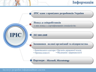Інформація
ІРІС один з провідних розробників України
Понад 40 співробітників
(з них понад 15 сертифікованих спеціалістів)
ISO 9001:2008
Замовники - великі організації та підприємства:
• Банківського сектора • Органів державної влади
• Промисловості • Медицини і фармакології
Партнери – Microsoft, Microstrategy
ІРІС
Інститут розробки інформаційних систем
 