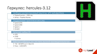 Геркулес: hercules-3.12
• Первый выпуск – 1999 год
• Автор – Роджер Боулер
Свободно распространяемый эмулятор ЦПУ мейнфреймов
• System/370
• System/390
• System z
• Amdahl
Поддерживает практически весь ряд
• z/OS
• z/VM
• z/Linux
Запускает любые ОС
• ~50 – 60 MIPS на 2 × Xeon E5
• Пики – 1200 MIPS
Работает стабильно, но с не очень высокой производительностью
 