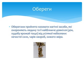  Оберегами прийнято називати магічні засоби, які
охороняють людину та її найближче довкілля (дім,
худобу врожай тощо) від усілякої небезпеки:
нечистої сили, чарів хвороб, хижого звіра.
Обереги
 