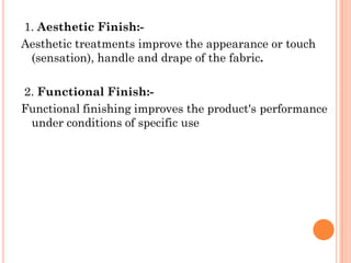 1. Aesthetic Finish:-
Aesthetic treatments improve the appearance or touch
(sensation), handle and drape of the fabric.
2. Functional Finish:-
Functional finishing improves the product's performance
under conditions of specific use
 