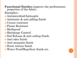 Functional finishes improve the performance
properties of the fabric.
Examples:-
 Antimicrobial/Antiseptic
 Antistatic & anti pilling finish
 Crease resistant
 Flame Resistant
 Mothproof
 Shrinkage Control
 Soil Release & anti soiling finish.
 Anti odor finish
 Anti mosquito finish
 Scent release finish
 Water Proof/Repellent finish etc.
 