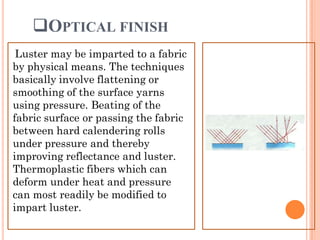 OPTICAL FINISH
Luster may be imparted to a fabric
by physical means. The techniques
basically involve flattening or
smoothing of the surface yarns
using pressure. Beating of the
fabric surface or passing the fabric
between hard calendering rolls
under pressure and thereby
improving reflectance and luster.
Thermoplastic fibers which can
deform under heat and pressure
can most readily be modified to
impart luster.
 